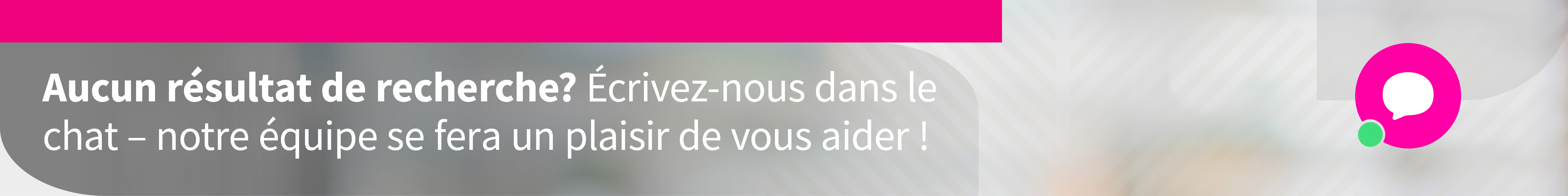 Aucun résultat de recherche? Notre équipe se fera un plaisir de vous aider !